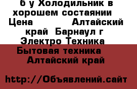 б/у Холодильник в хорошем состаянии › Цена ­ 5 500 - Алтайский край, Барнаул г. Электро-Техника » Бытовая техника   . Алтайский край